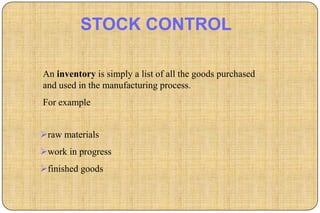 STOCK CONTROL

An inventory is simply a list of all the goods purchased
and used in the manufacturing process.
For example


raw materials
work in progress
finished goods
 