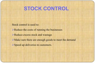 STOCK CONTROL

Stock control is used to:
Reduce the costs of running the businesses
Reduce excess stock and wastage
Make sure there are enough goods to meet the demand
Speed up deliveries to customers.
 