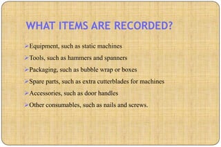 WHAT ITEMS ARE RECORDED?
Equipment, such as static machines
Tools, such as hammers and spanners
Packaging, such as bubble wrap or boxes
Spare parts, such as extra cutterblades for machines
Accessories, such as door handles
Other consumables, such as nails and screws.
 