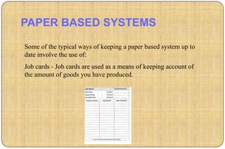 PAPER BASED SYSTEMS

Some of the typical ways of keeping a paper based system up to
date involve the use of:
Job cards - Job cards are used as a means of keeping account of
the amount of goods you have produced.
 