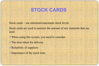 STOCK CARDS

Stock cards – use minimum/maximum stock levels.
Stock cards are used to monitor the amount of raw materials that are
used.
When using this system, you need to consider:
The time taken for delivery
Reliability of suppliers
Importance of the stock item.
 