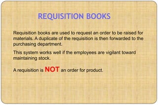 REQUISITION BOOKS
Requisition books are used to request an order to be raised for
materials. A duplicate of the requisition is then forwarded to the
purchasing department.
This system works well if the employees are vigilant toward
maintaining stock.

A requisition is NOT an order for product.
 