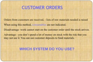 CUSTOMER ORDERS

Orders from customers are received, - lists of raw materials needed is raised
When using this method, consumables are not indicated.
Disadvantage -work cannot start on the customer order until the stock arrives.
Advantage - you don’t spend a lot of money on stock with the risk that you
may not use it. You can use customer deposits to fund materials.



              WHICH SYSTEM DO YOU USE?
 