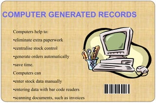 COMPUTER GENERATED RECORDS

  Computers help to:
  •eliminate extra paperwork
  •centralise stock control
  •generate orders automatically
  •save time.
  Computers can
  •enter stock data manually
  •entering data with bar code readers
  •scanning documents, such as invoices
 