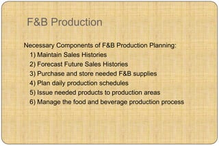 F&B Production

Necessary Components of F&B Production Planning:
 1) Maintain Sales Histories
 2) Forecast Future Sales Histories
 3) Purchase and store needed F&B supplies
 4) Plan daily production schedules
 5) Issue needed products to production areas
 6) Manage the food and beverage production process
 
