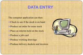 DATA ENTRY

The computer application can then:
Check to see if the stock is on hand
Produce an order for more stock
Place an interim hold on the stock
Produce a job card
Produce working drawings
Produce delivery dockets and invoices
 