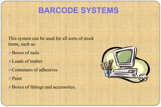 BARCODE SYSTEMS


This system can be used for all sorts of stock
items, such as:
Boxes of nails
Loads of timber
Containers of adhesives
Paint
Boxes of fittings and accessories.
 