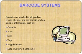 BARCODE SYSTEMS

Barcodes are attached to all goods or
groups of goods and can contain a whole
range of information, such as:
Quantity
Price
Size
Type
Supplier name
Date of expiry, if applicable.
 