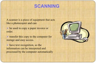 SCANNING

A scanner is a piece of equipment that acts
like a photocopier and can:
 be used to copy a paper invoice or
order.
 transfer this copy to the computer for
storage and easy access.
 have text recognition, so the
information can be interpreted and
processed by the computer automatically
 