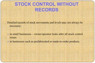 STOCK CONTROL WITHOUT
             RECORDS

Detailed records of stock movements and levels may not always be
 necessary:

 in small businesses – owner/operator looks after all stock control
  issues
 in businesses such as prefabricated or made-to-order products.
 