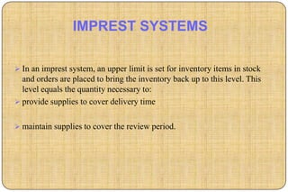 IMPREST SYSTEMS

 In an imprest system, an upper limit is set for inventory items in stock
  and orders are placed to bring the inventory back up to this level. This
  level equals the quantity necessary to:
 provide supplies to cover delivery time


 maintain supplies to cover the review period.
 