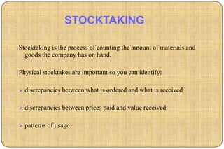 STOCKTAKING

Stocktaking is the process of counting the amount of materials and
  goods the company has on hand.

Physical stocktakes are important so you can identify:

 discrepancies between what is ordered and what is received


 discrepancies between prices paid and value received


 patterns of usage.
 