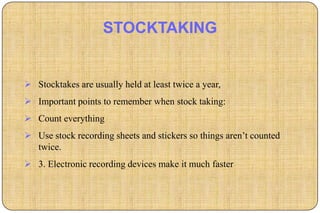 STOCKTAKING


 Stocktakes are usually held at least twice a year,
 Important points to remember when stock taking:
 Count everything
 Use stock recording sheets and stickers so things aren’t counted
  twice.
 3. Electronic recording devices make it much faster
 