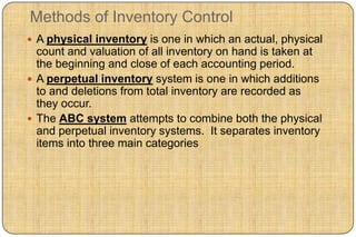 Methods of Inventory Control
 A physical inventory is one in which an actual, physical
  count and valuation of all inventory on hand is taken at
  the beginning and close of each accounting period.
 A perpetual inventory system is one in which additions
  to and deletions from total inventory are recorded as
  they occur.
 The ABC system attempts to combine both the physical
  and perpetual inventory systems. It separates inventory
  items into three main categories
 