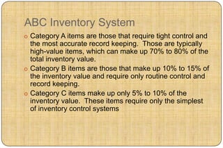 ABC Inventory System
o Category A items are those that require tight control and
  the most accurate record keeping. Those are typically
  high-value items, which can make up 70% to 80% of the
  total inventory value.
o Category B items are those that make up 10% to 15% of
  the inventory value and require only routine control and
  record keeping.
o Category C items make up only 5% to 10% of the
  inventory value. These items require only the simplest
  of inventory control systems
 