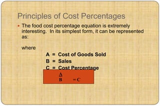 Principles of Cost Percentages
 The food cost percentage equation is extremely
 interesting. In its simplest form, it can be represented
 as:

 where
            A = Cost of Goods Sold
            B = Sales
            C = Cost Percentage
                  A
                  B     =C
 