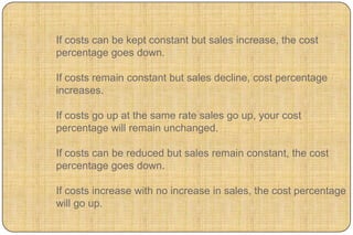 If costs can be kept constant but sales increase, the cost
percentage goes down.

If costs remain constant but sales decline, cost percentage
increases.

If costs go up at the same rate sales go up, your cost
percentage will remain unchanged.

If costs can be reduced but sales remain constant, the cost
percentage goes down.

If costs increase with no increase in sales, the cost percentage
will go up.
 