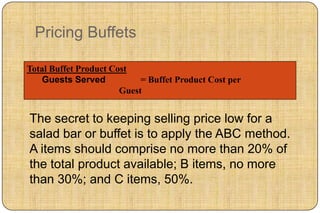 Pricing Buffets

Total Buffet Product Cost
   Guests Served            = Buffet Product Cost per
                       Guest


The secret to keeping selling price low for a
salad bar or buffet is to apply the ABC method.
A items should comprise no more than 20% of
the total product available; B items, no more
than 30%; and C items, 50%.
 