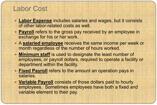 Labor Cost
 Labor Expense includes salaries and wages, but it consists
    of other labor-related costs as well.
   Payroll refers to the gross pay received by an employee in
    exchange for his or her work.
   A salaried employee receives the same income per week or
    month regardless of the number of hours worked.
   Minimum staff is used to designate the least number of
    employees, or payroll dollars, required to operate a facility or
    department within the facility.
   Fixed Payroll refers to the amount an operation pays in
    salaries.
   Variable Payroll consists of those dollars paid to hourly
    employees. Sometimes employees have both a fixed and
    variable element to their pay.
 