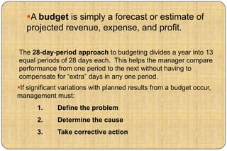 A budget is simply a forecast or estimate of
   projected revenue, expense, and profit.

The 28-day-period approach to budgeting divides a year into 13
equal periods of 28 days each. This helps the manager compare
performance from one period to the next without having to
compensate for “extra” days in any one period.
If significant variations with planned results from a budget occur,
management must:
       1.     Define the problem
       2.     Determine the cause
       3.     Take corrective action
 