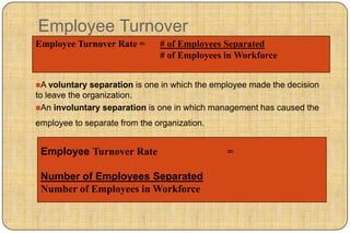 Employee Turnover
Employee Turnover Rate =       # of Employees Separated
                               # of Employees in Workforce


A voluntary   separation is one in which the employee made the decision
to leave the organization.
An involuntary separation is one in which management has caused the

employee to separate from the organization.


 Employee Turnover Rate                         =

 Number of Employees Separated
 Number of Employees in Workforce
 