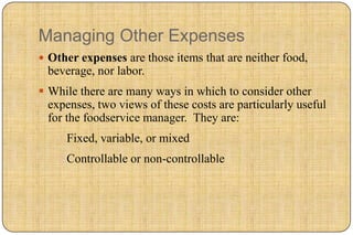 Managing Other Expenses
 Other expenses are those items that are neither food,
 beverage, nor labor.
 While there are many ways in which to consider other
  expenses, two views of these costs are particularly useful
  for the foodservice manager. They are:
    1.Fixed, variable, or mixed
    2.Controllable or non-controllable
 