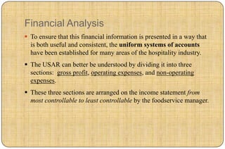 Financial Analysis
 To ensure that this financial information is presented in a way that
  is both useful and consistent, the uniform systems of accounts
  have been established for many areas of the hospitality industry.
 The USAR can better be understood by dividing it into three
  sections: gross profit, operating expenses, and non-operating
  expenses.
 These three sections are arranged on the income statement from
  most controllable to least controllable by the foodservice manager.
 