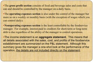 The gross profit section consists of food and beverage sales and costs that
can and should be controlled by the manager on a daily basis.
The operating expenses section is also under the control of the manager but
more so on a weekly or monthly basis (with the exception of wages which you
can control daily).
Nonoperating expenses section is the least controllable by the foodservice
manager. For example, interest paid to creditors for short-term or long-term
debt is due regardless of the ability of the manager to control operations.
The income statement is an aggregate statement. This means that
all details associated with the sales, cost, and profits of the foodservice
establishment are summarized on the P&L statement. Although this
summary gives the manager a one-shot look at the performance of the
operation, the details are not included directly on the statement.
 