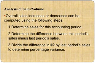 Analysis of Sales/Volume
Overall sales increases or decreases can be
computed using the following steps:
  1.Determine sales for this accounting period.
  2.Determine the difference between this period‟s
  sales minus last period‟s sales.
  3.Divide the difference in #2 by last period's sales
  to determine percentage variance.
 