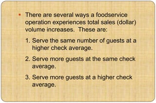  There are several ways a foodservice
  operation experiences total sales (dollar)
  volume increases. These are:
  1. Serve the same number of guests at a
     higher check average.
  2. Serve more guests at the same check
     average.
  3. Serve more guests at a higher check
     average.
 