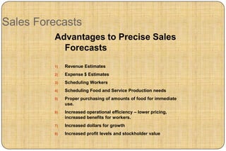 Sales Forecasts
         Advantages to Precise Sales
           Forecasts
         1)   Revenue Estimates
         2)   Expense $ Estimates
         3)   Scheduling Workers
         4)   Scheduling Food and Service Production needs
         5)   Proper purchasing of amounts of food for immediate
              use.
         6)   Increased operational efficiency – lower pricing,
              increased benefits for workers.
         7)   Increased dollars for growth
         8)   Increased profit levels and stockholder value
 