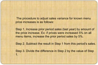 The procedure to adjust sales variance for known menu
price increases is as follows:

Step 1. Increase prior period sales (last year) by amount of
the price increase. Ex: if prices were increased 5% on all
menu items, increase the prior period sales by 5%.

Step 2. Subtract the result in Step 1 from this period's sales.

Step 3. Divide the difference in Step 2 by the value of Step
1.
 