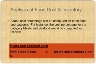 Analysis of Food Cost & Inventory

 A food cost percentage can be computed for each food
 sub-category. For instance, the cost percentage for the
 category Meats and Seafood would be computed as
 follows:



 Meats and Seafood Cost
 Total Food Sales         =     Meats and Seafood Cost
 %
 
