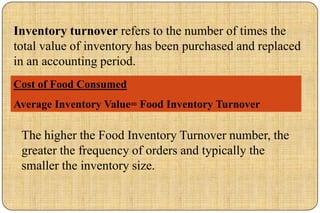 Inventory turnover refers to the number of times the
total value of inventory has been purchased and replaced
in an accounting period.
Cost of Food Consumed
Average Inventory Value= Food Inventory Turnover

 The higher the Food Inventory Turnover number, the
 greater the frequency of orders and typically the
 smaller the inventory size.
 