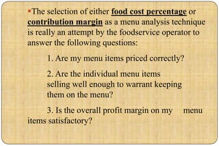 The selection of either food cost percentage or
contribution margin as a menu analysis technique
is really an attempt by the foodservice operator to
answer the following questions:
     1. Are my menu items priced correctly?
     2. Are the individual menu items
     selling well enough to warrant keeping
     them on the menu?
     3. Is the overall profit margin on my    menu
items satisfactory?
 