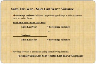 Sales This Year – Sales Last Year = Variance
  Percentage variance indicates the percentage change in sales from one
  time period to the next.
  Sales This Year –Sales Last Year
           Sales Last Year           = Percentage Variance
                                      or
           Variance
           Sales Last Year           = Percentage Variance




 Revenue forecast is calculated using the following formula:
       Forecast =Sales Last Year + (Sales Last Year X %Increase)
 