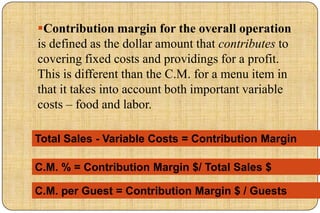 Contribution margin for the overall operation
is defined as the dollar amount that contributes to
covering fixed costs and providings for a profit.
This is different than the C.M. for a menu item in
that it takes into account both important variable
costs – food and labor.

Total Sales - Variable Costs = Contribution Margin

C.M. % = Contribution Margin $/ Total Sales $

C.M. per Guest = Contribution Margin $ / Guests
 