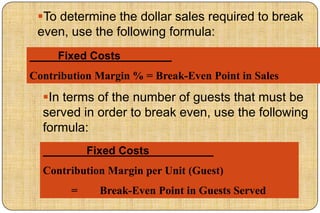 To determine the dollar sales required to break
 even, use the following formula:
     Fixed Costs
Contribution Margin % = Break-Even Point in Sales
  In terms of the number of guests that must be
  served in order to break even, use the following
  formula:
            Fixed Costs
  Contribution Margin per Unit (Guest)
        =     Break-Even Point in Guests Served
 