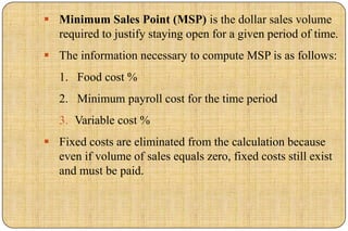  Minimum Sales Point (MSP) is the dollar sales volume
  required to justify staying open for a given period of time.
 The information necessary to compute MSP is as follows:
   1. Food cost %
   2. Minimum payroll cost for the time period
   3. Variable cost %
 Fixed costs are eliminated from the calculation because
  even if volume of sales equals zero, fixed costs still exist
  and must be paid.
 