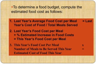 To determine a food budget, compute the
 estimated food cost as follows:

1. Last Year’s Average Food Cost per Meal     = Last
   Year’s Cost of Food / Total Meals Served
2. Last Year’s Food Cost per Meal
   + % Estimated Increase in Food Costs
   = This Year’s Food Cost per Meal
3. This Year’s Food Cost Per Meal             x
   Number of Meals to Be Served This Year     =
   Estimated Cost of Food This Year
 