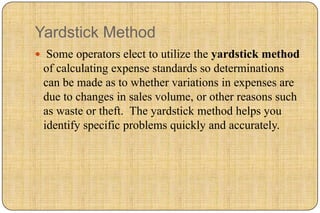 Yardstick Method
 Some operators elect to utilize the yardstick method
 of calculating expense standards so determinations
 can be made as to whether variations in expenses are
 due to changes in sales volume, or other reasons such
 as waste or theft. The yardstick method helps you
 identify specific problems quickly and accurately.
 