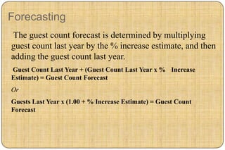 Forecasting
 The guest count forecast is determined by multiplying
guest count last year by the % increase estimate, and then
adding the guest count last year.
Guest Count Last Year + (Guest Count Last Year x % Increase
Estimate) = Guest Count Forecast
Or
Guests Last Year x (1.00 + % Increase Estimate) = Guest Count
Forecast
 