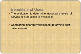 Benefits and Uses:
 The evaluation to determine necessary levels of
 service or production to avoid loss.

 Comparing different variables to determine best
 case scenario.
 