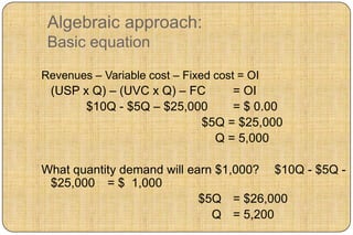 Algebraic approach:
 Basic equation

Revenues – Variable cost – Fixed cost = OI
 (USP x Q) – (UVC x Q) – FC     = OI
       $10Q - $5Q – $25,000     = $ 0.00
                           $5Q = $25,000
                             Q = 5,000

What quantity demand will earn $1,000? $10Q - $5Q -
 $25,000 = $ 1,000
                            $5Q = $26,000
                              Q = 5,200
 