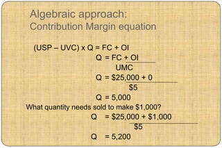 Algebraic approach:
 Contribution Margin equation

  (USP – UVC) x Q = FC + OI
                  Q = FC + OI
                       UMC
                  Q = $25,000 + 0
                           $5
                  Q = 5,000
What quantity needs sold to make $1,000?
                   Q   = $25,000 + $1,000
                               $5
                   Q   = 5,200
 