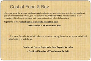 Cost of Food & Bev
•Once you know the average number of people selecting a given menu item, and the total number of
guests who made the selections, you can compute the popularity index, which is defined as the
percentage of total guests choosing a given menu item from a list of alternatives.
Popularity Index =Total Number of a Specific Menu Item Sold
                            Total Number of All Menu Items Sold




     The basic formula for individual menu item forecasting, based on an item’s individual
     sales history, is as follows:


                      Number of Guests Expected x Item Popularity Index
                           = Predicted Number of That Item to Be Sold
 