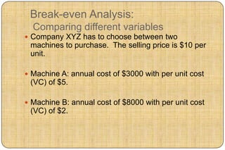 Break-even Analysis:
  Comparing different variables
 Company XYZ has to choose between two
 machines to purchase. The selling price is $10 per
 unit.

 Machine A: annual cost of $3000 with per unit cost
 (VC) of $5.

 Machine B: annual cost of $8000 with per unit cost
 (VC) of $2.
 