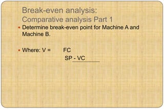Break-even analysis:
 Comparative analysis Part 1
 Determine break-even point for Machine A and
 Machine B.

 Where: V =     FC
                 SP - VC
 