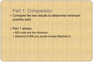 Part 1: Comparison
 Compare the two results to determine minimum
 quantity sold.

 Part 1 shows:
   600 units are the minimum.
   Demand of 600 you would choose Machine A.
 