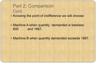 Part 2: Comparison
 Cont.
 Knowing the point of indifference we will choose:


 Machine A when quantity demanded is between
 600       and 1667.

 Machine B when quantity demanded exceeds 1667.
 
